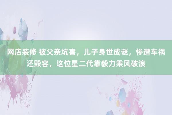 网店装修 被父亲坑害，儿子身世成谜，惨遭车祸还毁容，这位星二代靠毅力乘风破浪