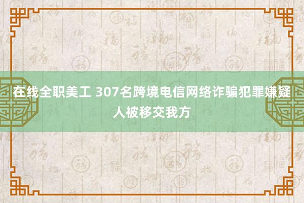 在线全职美工 307名跨境电信网络诈骗犯罪嫌疑人被移交我方