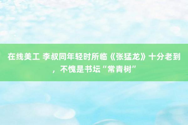 在线美工 李叔同年轻时所临《张猛龙》十分老到，不愧是书坛“常青树”