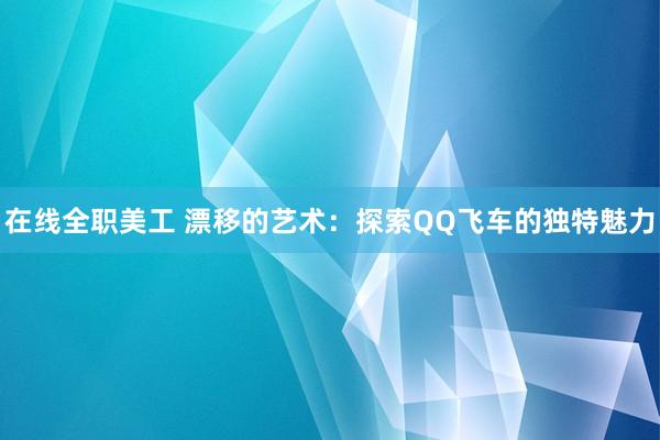 在线全职美工 漂移的艺术：探索QQ飞车的独特魅力