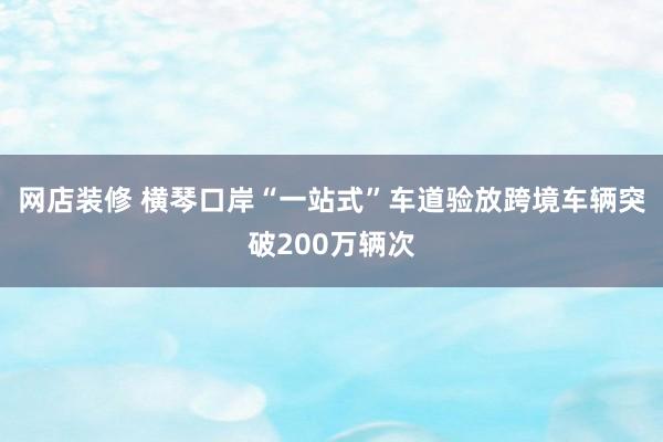 网店装修 横琴口岸“一站式”车道验放跨境车辆突破200万辆次