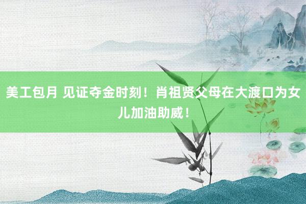 美工包月 见证夺金时刻！肖祖贤父母在大渡口为女儿加油助威！